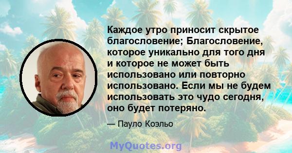 Каждое утро приносит скрытое благословение; Благословение, которое уникально для того дня и которое не может быть использовано или повторно использовано. Если мы не будем использовать это чудо сегодня, оно будет