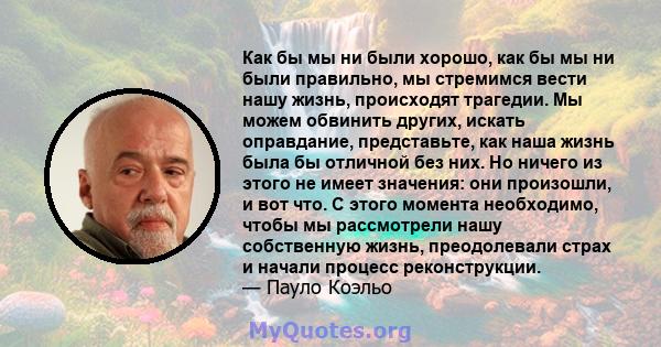 Как бы мы ни были хорошо, как бы мы ни были правильно, мы стремимся вести нашу жизнь, происходят трагедии. Мы можем обвинить других, искать оправдание, представьте, как наша жизнь была бы отличной без них. Но ничего из