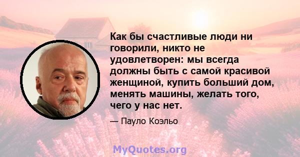 Как бы счастливые люди ни говорили, никто не удовлетворен: мы всегда должны быть с самой красивой женщиной, купить больший дом, менять машины, желать того, чего у нас нет.