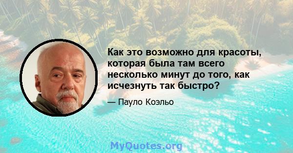 Как это возможно для красоты, которая была там всего несколько минут до того, как исчезнуть так быстро?