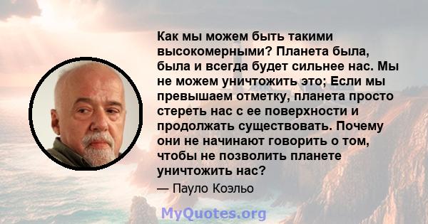 Как мы можем быть такими высокомерными? Планета была, была и всегда будет сильнее нас. Мы не можем уничтожить это; Если мы превышаем отметку, планета просто стереть нас с ее поверхности и продолжать существовать. Почему 