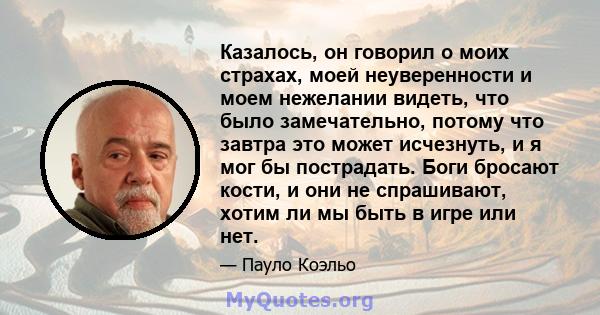 Казалось, он говорил о моих страхах, моей неуверенности и моем нежелании видеть, что было замечательно, потому что завтра это может исчезнуть, и я мог бы пострадать. Боги бросают кости, и они не спрашивают, хотим ли мы