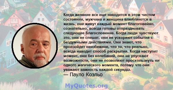 Когда желание все еще находится в этом чистом состоянии, мужчина и женщина влюбляются в жизнь, они живут каждый момент благоговейно, сознательно, всегда готовы отпраздновать следующее благословение. Когда люди чувствуют 