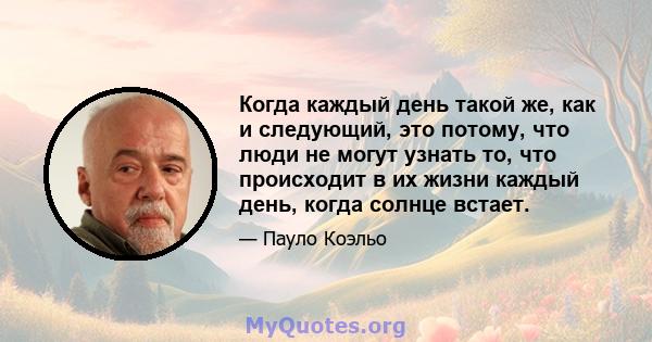 Когда каждый день такой же, как и следующий, это потому, что люди не могут узнать то, что происходит в их жизни каждый день, когда солнце встает.