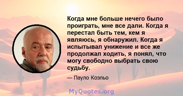 Когда мне больше нечего было проиграть, мне все дали. Когда я перестал быть тем, кем я являюсь, я обнаружил. Когда я испытывал унижение и все же продолжал ходить, я понял, что могу свободно выбрать свою судьбу.