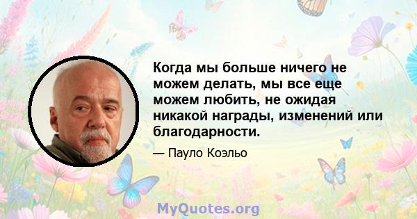 Когда мы больше ничего не можем делать, мы все еще можем любить, не ожидая никакой награды, изменений или благодарности.