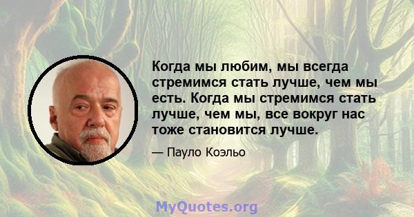 Когда мы любим, мы всегда стремимся стать лучше, чем мы есть. Когда мы стремимся стать лучше, чем мы, все вокруг нас тоже становится лучше.