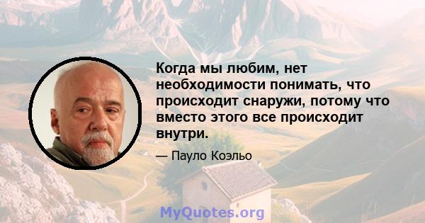 Когда мы любим, нет необходимости понимать, что происходит снаружи, потому что вместо этого все происходит внутри.