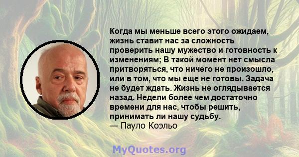 Когда мы меньше всего этого ожидаем, жизнь ставит нас за сложность проверить нашу мужество и готовность к изменениям; В такой момент нет смысла притворяться, что ничего не произошло, или в том, что мы еще не готовы.