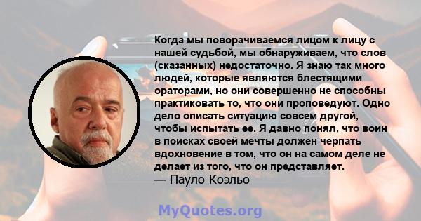 Когда мы поворачиваемся лицом к лицу с нашей судьбой, мы обнаруживаем, что слов (сказанных) недостаточно. Я знаю так много людей, которые являются блестящими ораторами, но они совершенно не способны практиковать то, что 