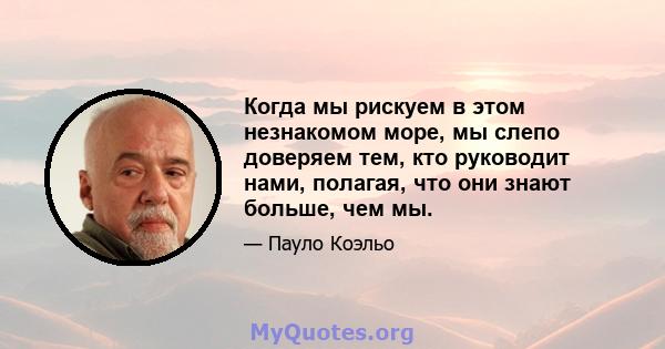 Когда мы рискуем в этом незнакомом море, мы слепо доверяем тем, кто руководит нами, полагая, что они знают больше, чем мы.