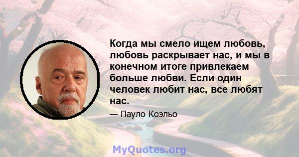 Когда мы смело ищем любовь, любовь раскрывает нас, и мы в конечном итоге привлекаем больше любви. Если один человек любит нас, все любят нас.