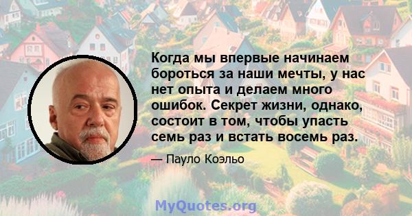 Когда мы впервые начинаем бороться за наши мечты, у нас нет опыта и делаем много ошибок. Секрет жизни, однако, состоит в том, чтобы упасть семь раз и встать восемь раз.