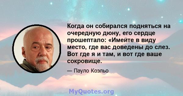 Когда он собирался подняться на очередную дюну, его сердце прошептало: «Имейте в виду место, где вас доведены до слез. Вот где я и там, и вот где ваше сокровище.