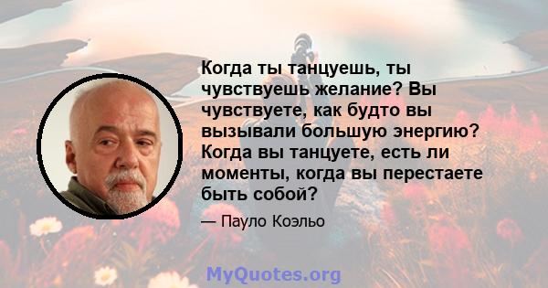 Когда ты танцуешь, ты чувствуешь желание? Вы чувствуете, как будто вы вызывали большую энергию? Когда вы танцуете, есть ли моменты, когда вы перестаете быть собой?