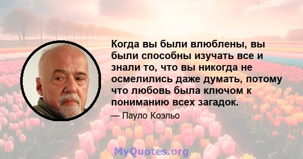 Когда вы были влюблены, вы были способны изучать все и знали то, что вы никогда не осмелились даже думать, потому что любовь была ключом к пониманию всех загадок.