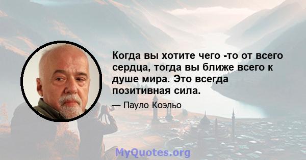 Когда вы хотите чего -то от всего сердца, тогда вы ближе всего к душе мира. Это всегда позитивная сила.