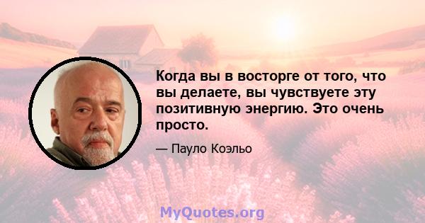 Когда вы в восторге от того, что вы делаете, вы чувствуете эту позитивную энергию. Это очень просто.