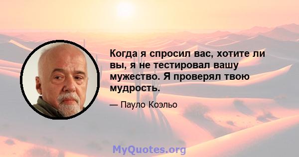 Когда я спросил вас, хотите ли вы, я не тестировал вашу мужество. Я проверял твою мудрость.