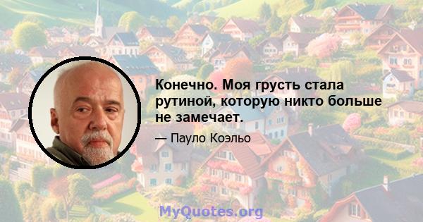 Конечно. Моя грусть стала рутиной, которую никто больше не замечает.