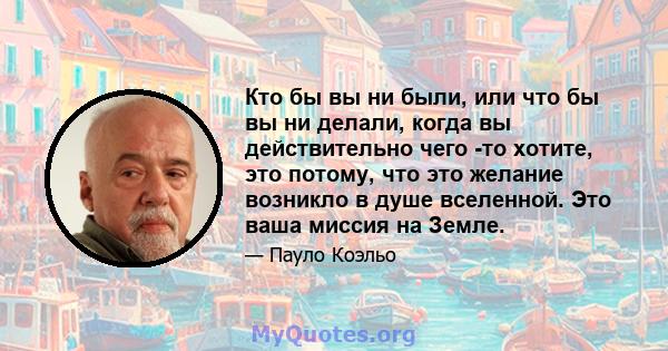 Кто бы вы ни были, или что бы вы ни делали, когда вы действительно чего -то хотите, это потому, что это желание возникло в душе вселенной. Это ваша миссия на Земле.