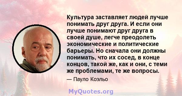 Культура заставляет людей лучше понимать друг друга. И если они лучше понимают друг друга в своей душе, легче преодолеть экономические и политические барьеры. Но сначала они должны понимать, что их сосед, в конце