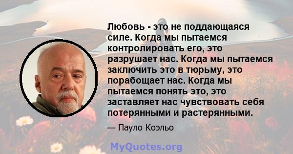 Любовь - это не поддающаяся силе. Когда мы пытаемся контролировать его, это разрушает нас. Когда мы пытаемся заключить это в тюрьму, это порабощает нас. Когда мы пытаемся понять это, это заставляет нас чувствовать себя