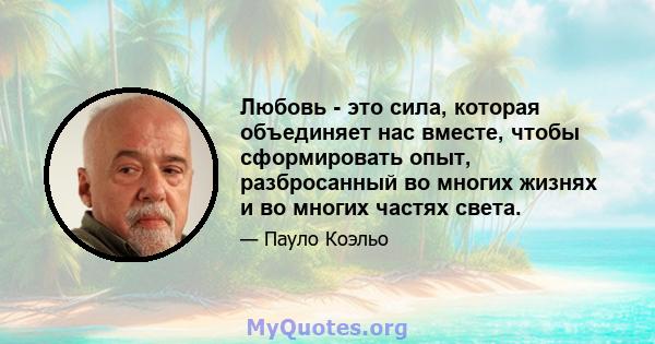 Любовь - это сила, которая объединяет нас вместе, чтобы сформировать опыт, разбросанный во многих жизнях и во многих частях света.