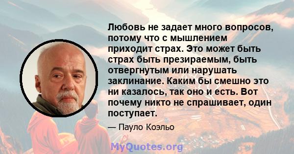 Любовь не задает много вопросов, потому что с мышлением приходит страх. Это может быть страх быть презираемым, быть отвергнутым или нарушать заклинание. Каким бы смешно это ни казалось, так оно и есть. Вот почему никто