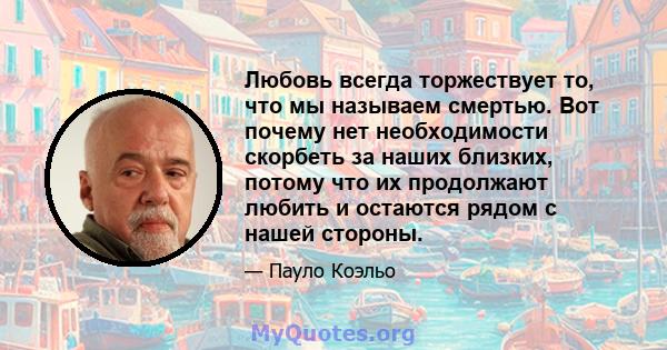 Любовь всегда торжествует то, что мы называем смертью. Вот почему нет необходимости скорбеть за наших близких, потому что их продолжают любить и остаются рядом с нашей стороны.