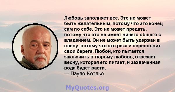 Любовь заполняет все. Это не может быть желательным, потому что это конец сам по себе. Это не может предать, потому что это не имеет ничего общего с владением. Он не может быть удержан в плену, потому что это река и