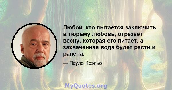 Любой, кто пытается заключить в тюрьму любовь, отрезает весну, которая его питает, а захваченная вода будет расти и ранена.