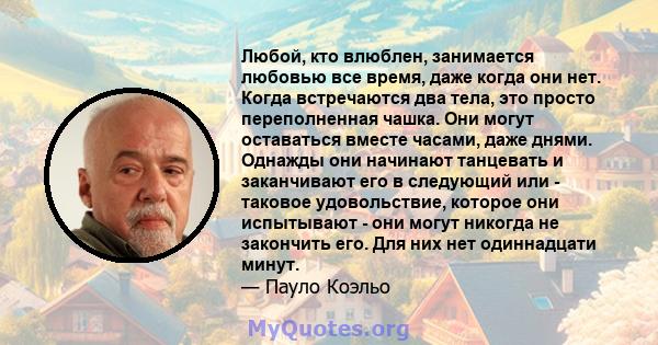 Любой, кто влюблен, занимается любовью все время, даже когда они нет. Когда встречаются два тела, это просто переполненная чашка. Они могут оставаться вместе часами, даже днями. Однажды они начинают танцевать и