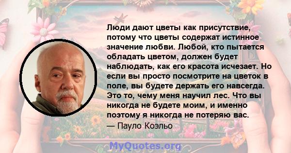 Люди дают цветы как присутствие, потому что цветы содержат истинное значение любви. Любой, кто пытается обладать цветом, должен будет наблюдать, как его красота исчезает. Но если вы просто посмотрите на цветок в поле,