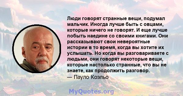 Люди говорят странные вещи, подумал мальчик. Иногда лучше быть с овцами, которые ничего не говорят. И еще лучше побыть наедине со своими книгами. Они рассказывают свои невероятные истории в то время, когда вы хотите их