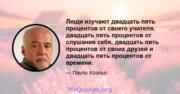 Люди изучают двадцать пять процентов от своего учителя, двадцать пять процентов от слушания себя, двадцать пять процентов от своих друзей и двадцать пять процентов от времени.