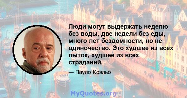 Люди могут выдержать неделю без воды, две недели без еды, много лет бездомности, но не одиночество. Это худшее из всех пыток, худшее из всех страданий.