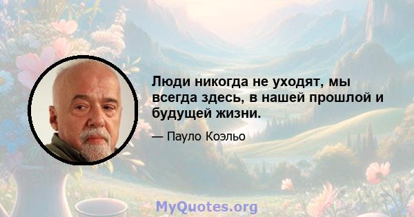 Люди никогда не уходят, мы всегда здесь, в нашей прошлой и будущей жизни.