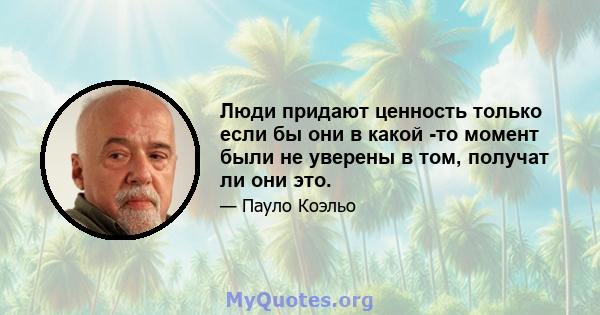 Люди придают ценность только если бы они в какой -то момент были не уверены в том, получат ли они это.