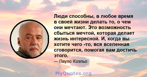 Люди способны, в любое время в своей жизни делать то, о чем они мечтают. Это возможность сбыться мечтой, которая делает жизнь интересной. И, когда вы хотите чего -то, вся вселенная сговорится, помогая вам достичь этого.