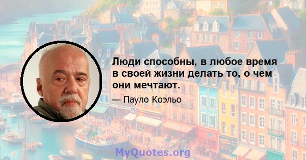 Люди способны, в любое время в своей жизни делать то, о чем они мечтают.