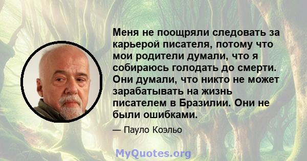 Меня не поощряли следовать за карьерой писателя, потому что мои родители думали, что я собираюсь голодать до смерти. Они думали, что никто не может зарабатывать на жизнь писателем в Бразилии. Они не были ошибками.