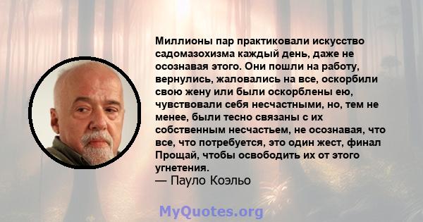 Миллионы пар практиковали искусство садомазохизма каждый день, даже не осознавая этого. Они пошли на работу, вернулись, жаловались на все, оскорбили свою жену или были оскорблены ею, чувствовали себя несчастными, но,