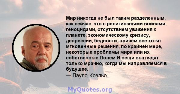 Мир никогда не был таким разделенным, как сейчас, что с религиозными войнами, геноцидами, отсутствием уважения к планете, экономическому кризису, депрессии, бедности, причем все хотят мгновенные решения, по крайней