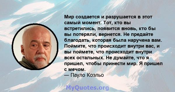 Мир создается и разрушается в этот самый момент. Тот, кто вы встретились, появится вновь, кто бы вы потеряли, вернется. Не предайте благодать, которая была наручена вам. Поймите, что происходит внутри вас, и вы поймете, 