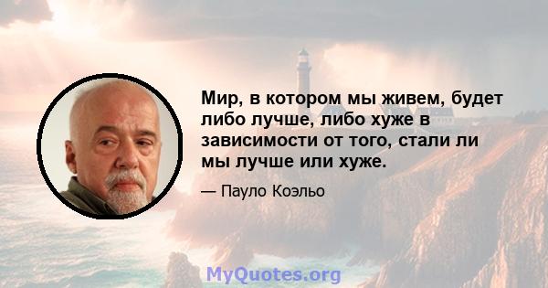 Мир, в котором мы живем, будет либо лучше, либо хуже в зависимости от того, стали ли мы лучше или хуже.