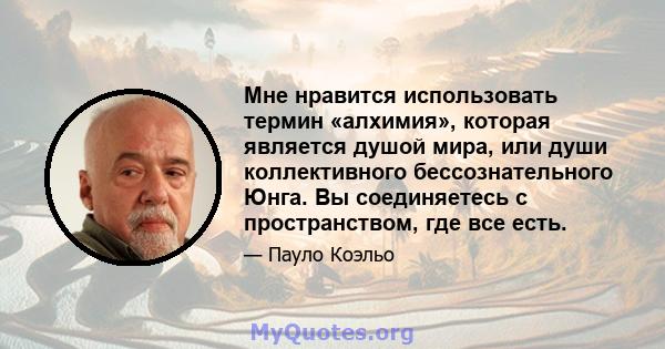 Мне нравится использовать термин «алхимия», которая является душой мира, или души коллективного бессознательного Юнга. Вы соединяетесь с пространством, где все есть.