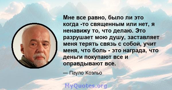 Мне все равно, было ли это когда -то священным или нет, я ненавижу то, что делаю. Это разрушает мою душу, заставляет меня терять связь с собой, учит меня, что боль - это награда, что деньги покупают все и оправдывают