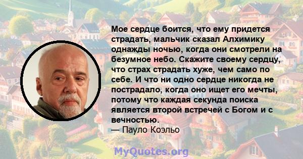 Мое сердце боится, что ему придется страдать, мальчик сказал Алхимику однажды ночью, когда они смотрели на безумное небо. Скажите своему сердцу, что страх страдать хуже, чем само по себе. И что ни одно сердце никогда не 