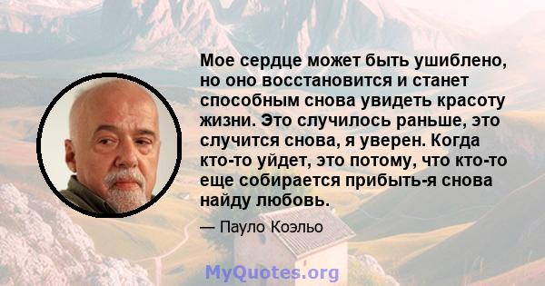 Мое сердце может быть ушиблено, но оно восстановится и станет способным снова увидеть красоту жизни. Это случилось раньше, это случится снова, я уверен. Когда кто-то уйдет, это потому, что кто-то еще собирается